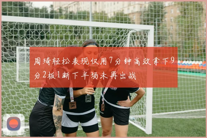 周琦轻松表现仅用7分钟高效拿下9分2板1断下半场未再出战