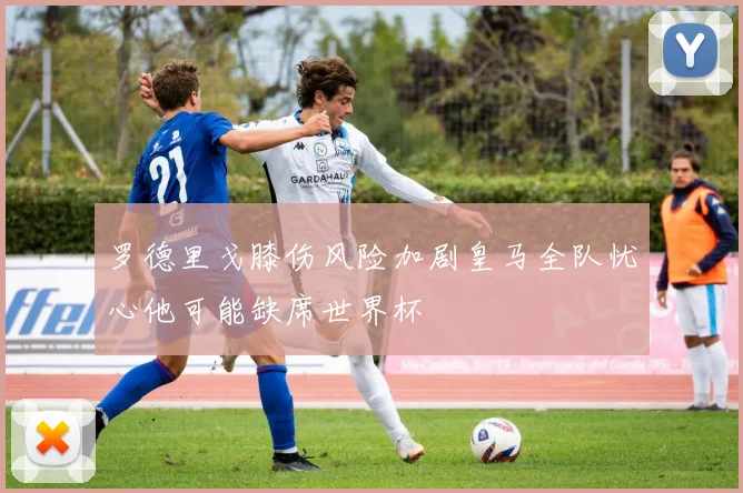 罗德里戈膝伤风险加剧皇马全队忧心他可能缺席世界杯
