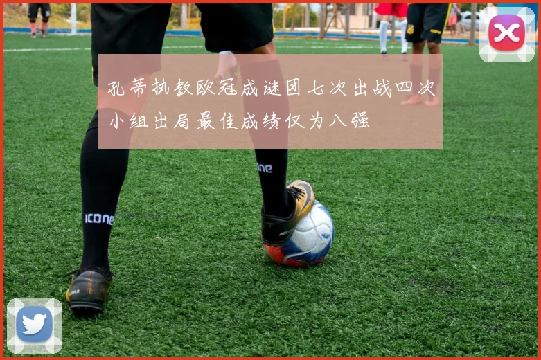 孔蒂执教欧冠成谜团七次出战四次小组出局最佳成绩仅为八强