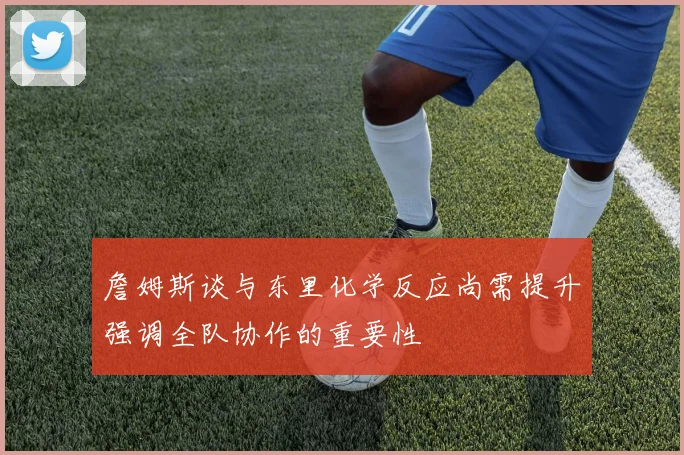 詹姆斯谈与东里化学反应尚需提升强调全队协作的重要性