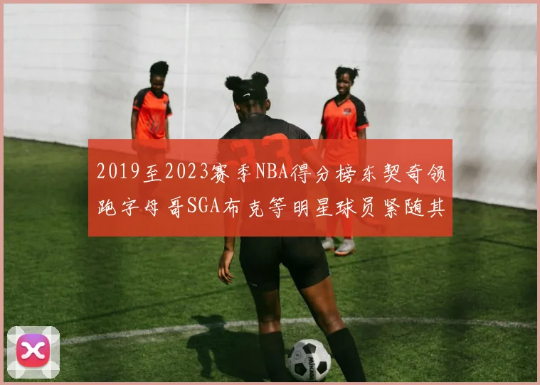 2019至2023赛季NBA得分榜东契奇领跑字母哥SGA布克等明星球员紧随其后