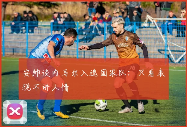 安帅谈内马尔入选国家队：只看表现不讲人情