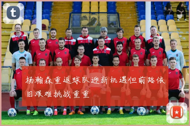 杨瀚森重返球队迎新机遇但前路依旧艰难挑战重重
