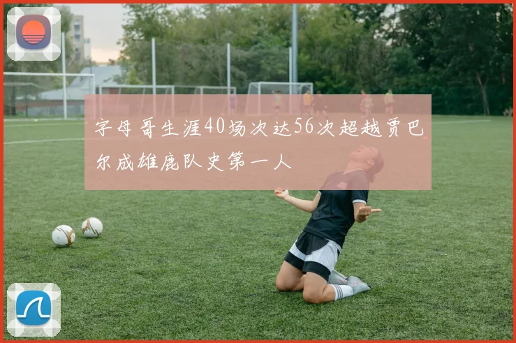字母哥生涯40场次达56次超越贾巴尔成雄鹿队史第一人