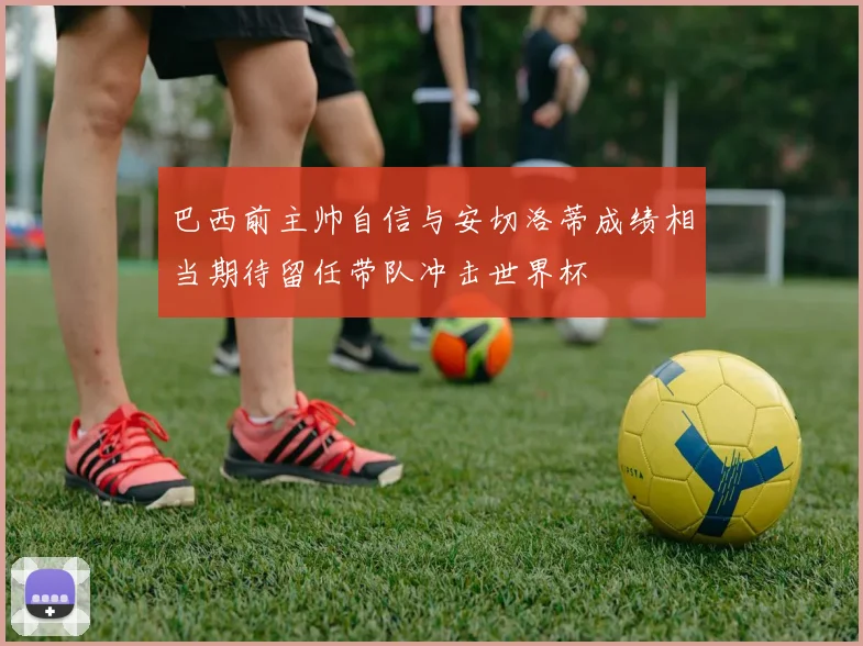 巴西前主帅自信与安切洛蒂成绩相当期待留任带队冲击世界杯