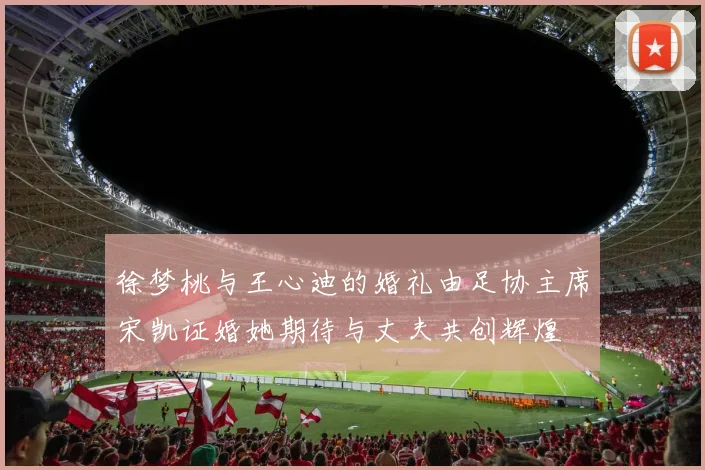 徐梦桃与王心迪的婚礼由足协主席宋凯证婚她期待与丈夫共创辉煌