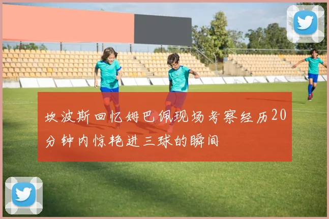 坎波斯回忆姆巴佩现场考察经历20分钟内惊艳进三球的瞬间