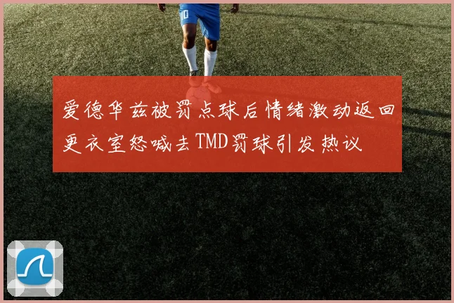 爱德华兹被罚点球后情绪激动返回更衣室怒喊去TMD罚球引发热议