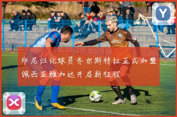 印尼归化球员齐尔斯特拉正式加盟佩西亚雅加达开启新征程
