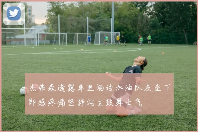 杰弗森透露库里场边加油队友坐下即感疼痛坚持站立鼓舞士气