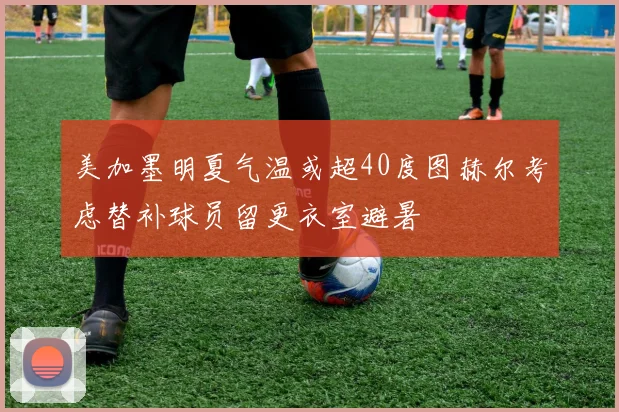 美加墨明夏气温或超40度图赫尔考虑替补球员留更衣室避暑
