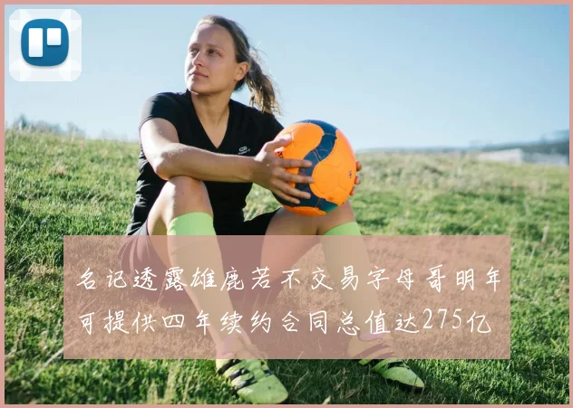 名记透露雄鹿若不交易字母哥明年可提供四年续约合同总值达275亿