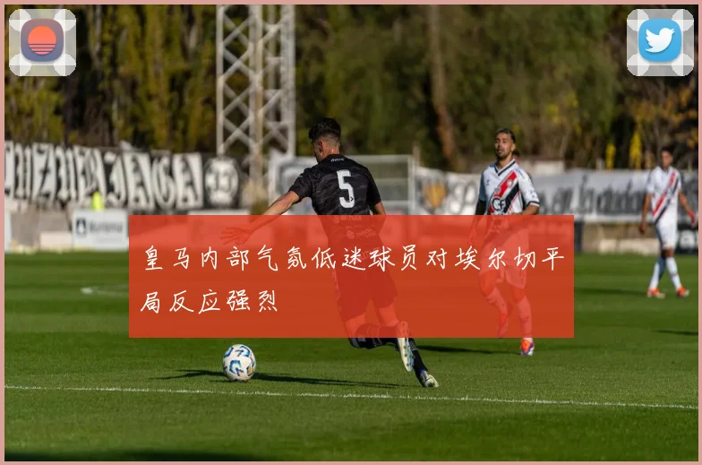皇马内部气氛低迷球员对埃尔切平局反应强烈