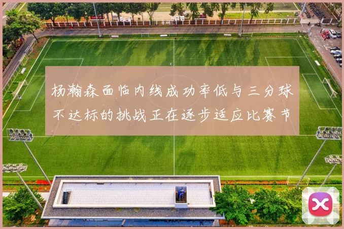 杨瀚森面临内线成功率低与三分球不达标的挑战正在逐步适应比赛节奏