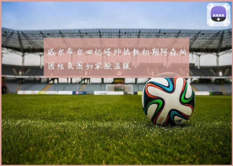威尔希尔回忆塔帅执教初期阿森纳团结氛围如家般温暖