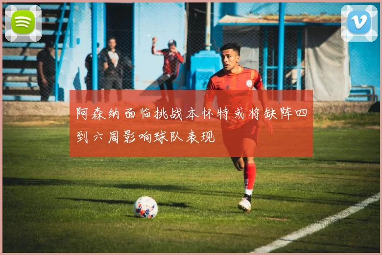阿森纳面临挑战本怀特或将缺阵四到六周影响球队表现