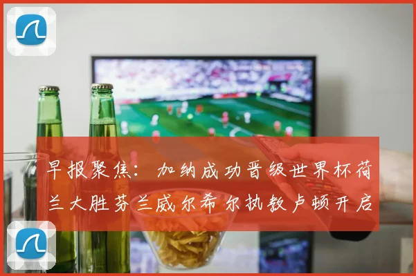 早报聚焦：加纳成功晋级世界杯荷兰大胜芬兰威尔希尔执教卢顿开启新篇章