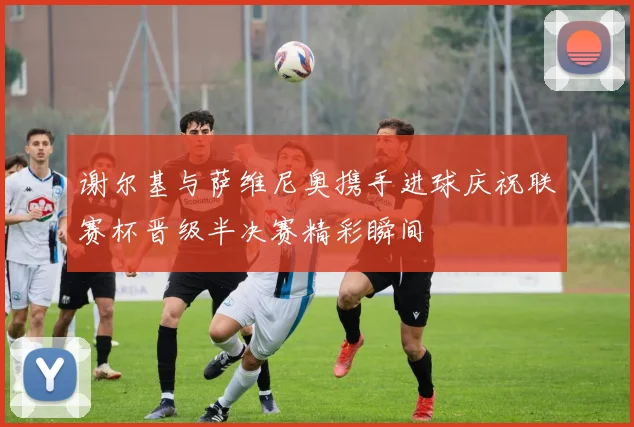 谢尔基与萨维尼奥携手进球庆祝联赛杯晋级半决赛精彩瞬间