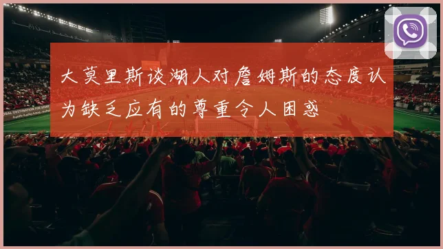 大莫里斯谈湖人对詹姆斯的态度认为缺乏应有的尊重令人困惑