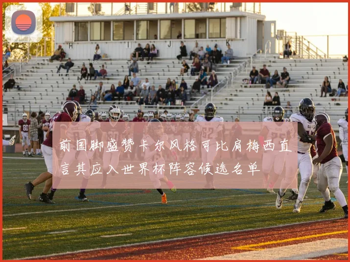 前国脚盛赞卡尔风格可比肩梅西直言其应入世界杯阵容候选名单