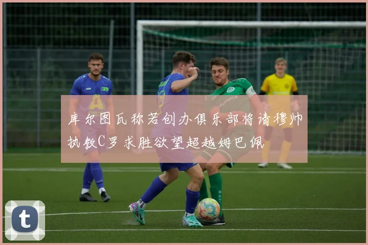 库尔图瓦称若创办俱乐部将请穆帅执教C罗求胜欲望超越姆巴佩