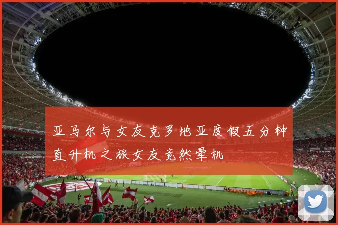 亚马尔与女友克罗地亚度假五分钟直升机之旅女友竟然晕机