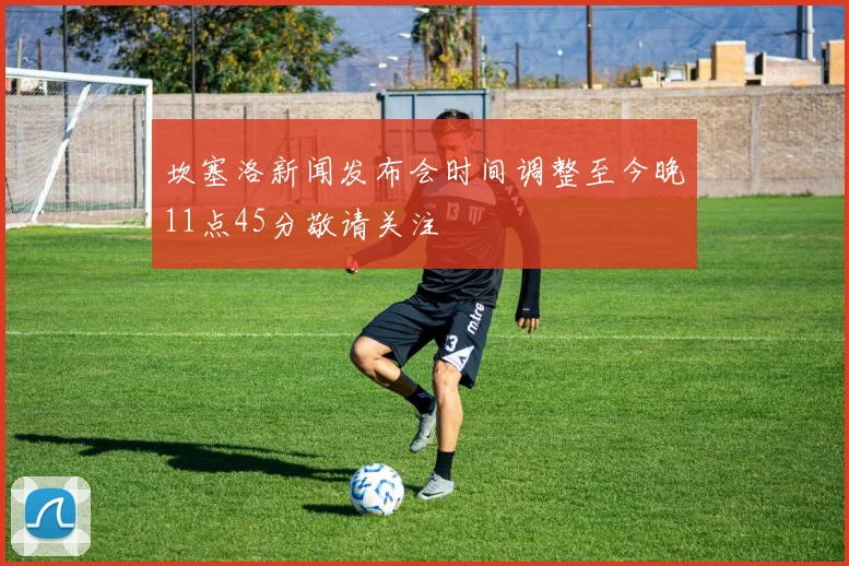 坎塞洛新闻发布会时间调整至今晚11点45分敬请关注