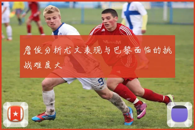 詹俊分析尤文表现与巴黎面临的挑战难度大