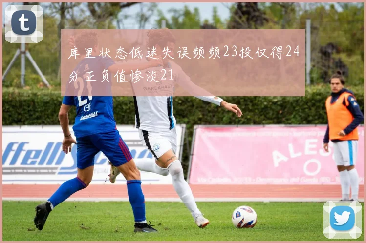 库里状态低迷失误频频23投仅得24分正负值惨淡21