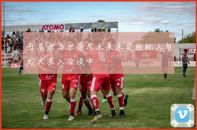 丹尼尔马尔蒂尼未来未定经纪人与尤文深入洽谈中