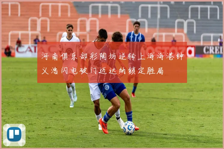 河南俱乐部彩陶坊逆转上海海港钟义浩闪电破门迈达纳锁定胜局