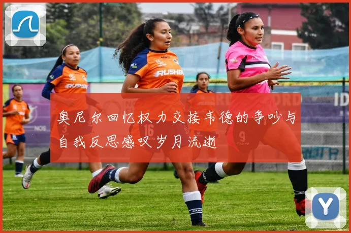奥尼尔回忆权力交接韦德的争吵与自我反思感叹岁月流逝