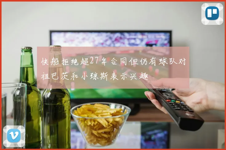 快船拒绝超27年合同但仍有球队对祖巴茨和小琼斯表示兴趣