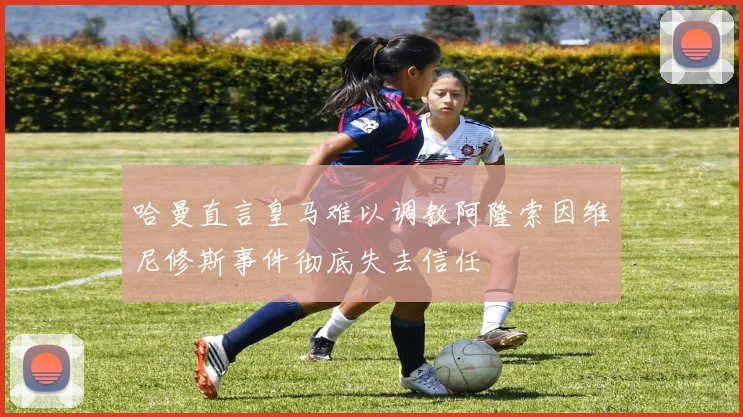 哈曼直言皇马难以调教阿隆索因维尼修斯事件彻底失去信任