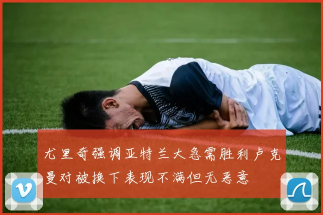 尤里奇强调亚特兰大急需胜利卢克曼对被换下表现不满但无恶意