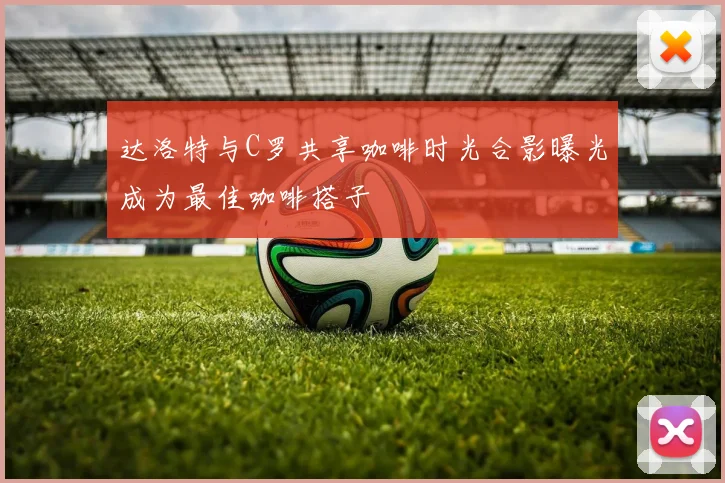 达洛特与C罗共享咖啡时光合影曝光成为最佳咖啡搭子