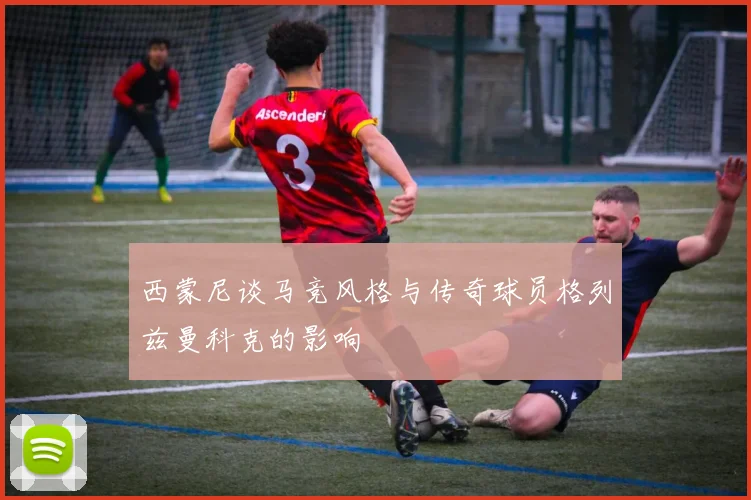西蒙尼谈马竞风格与传奇球员格列兹曼科克的影响