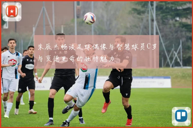 朱辰杰畅谈足球偶像与智慧球员C罗与莫德里奇的独特魅力
