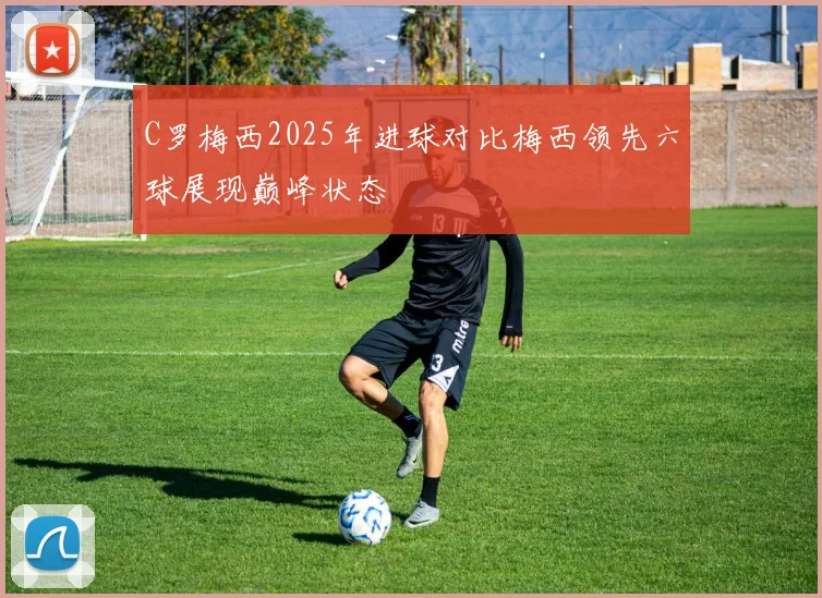 C罗梅西2025年进球对比梅西领先六球展现巅峰状态