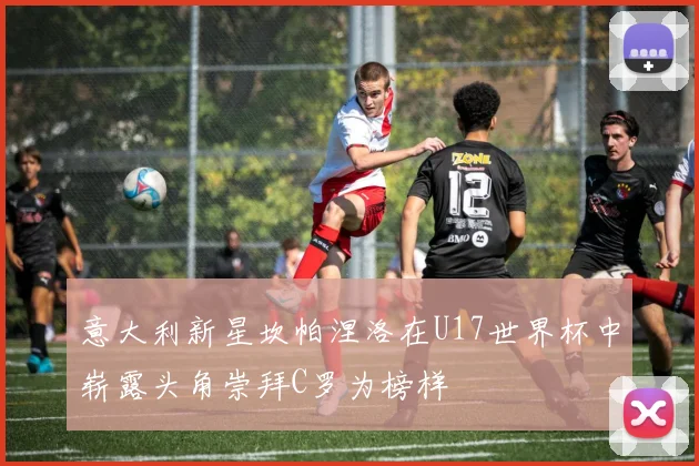 意大利新星坎帕涅洛在U17世界杯中崭露头角崇拜C罗为榜样